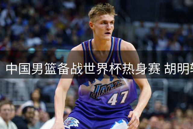 中国男篮备战世界杯热身赛 胡明轩王俊杰重返国家队合练
