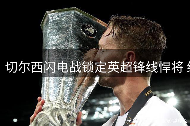 切尔西闪电战锁定英超锋线悍将 维尔贝克转会进入倒计时
