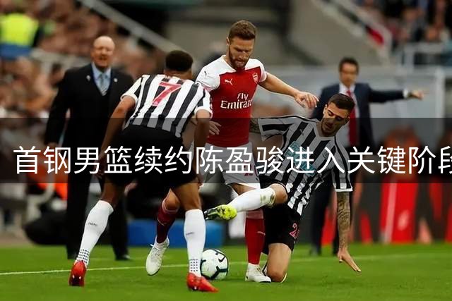 首钢男篮续约陈盈骏进入关键阶段 薪资待遇成谈判焦点