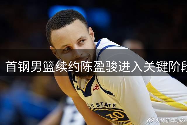 首钢男篮续约陈盈骏进入关键阶段 薪资待遇成谈判焦点