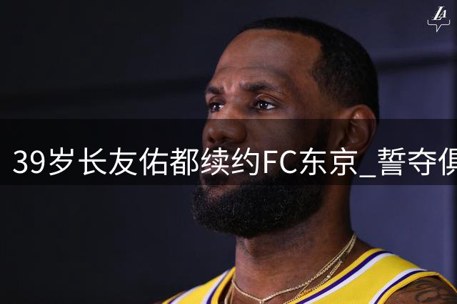 39岁长友佑都续约FC东京 誓夺俱乐部首座J1冠军奖杯